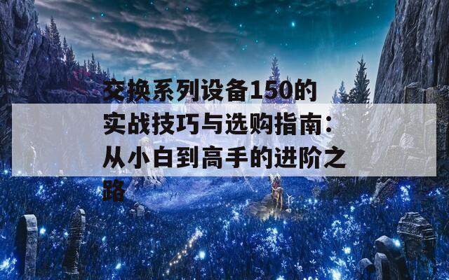 交换系列设备150的实战技巧与选购指南：从小白到高手的进阶之路