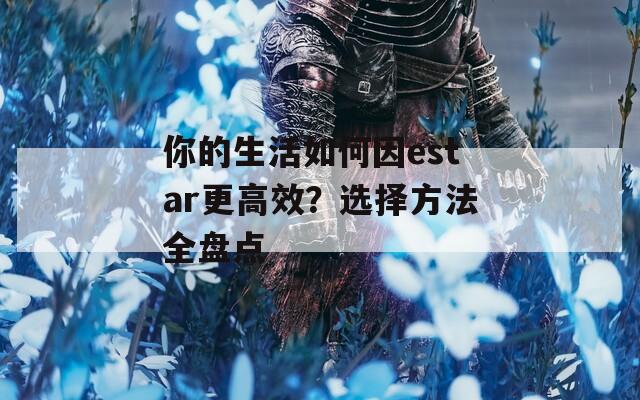 你的生活如何因estar更高效？选择方法全盘点