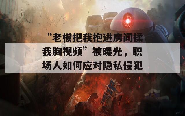 “老板把我抱进房间揉我胸视频”被曝光，职场人如何应对隐私侵犯？