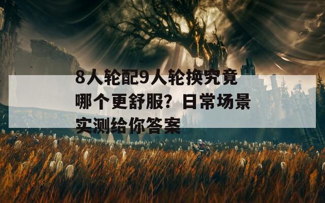 8人轮配9人轮换究竟哪个更舒服？日常场景实测给你答案