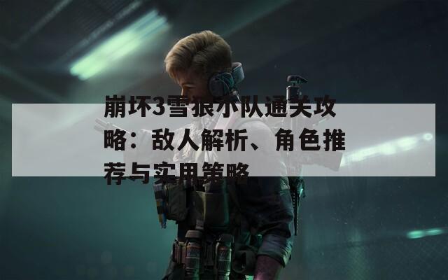 崩坏3雪狼小队通关攻略：敌人解析、角色推荐与实用策略