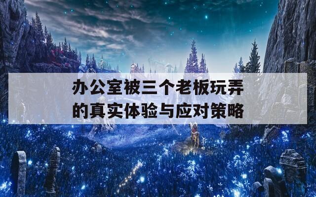 办公室被三个老板玩弄的真实体验与应对策略