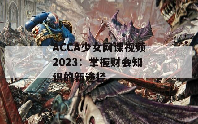 ACCA少女网课视频2023：掌握财会知识的新途径