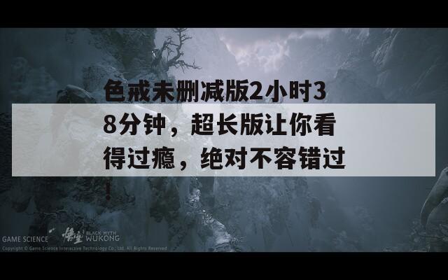 色戒未删减版2小时38分钟，超长版让你看得过瘾，绝对不容错过！