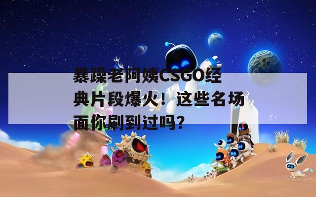 暴躁老阿姨CSGO经典片段爆火！这些名场面你刷到过吗？