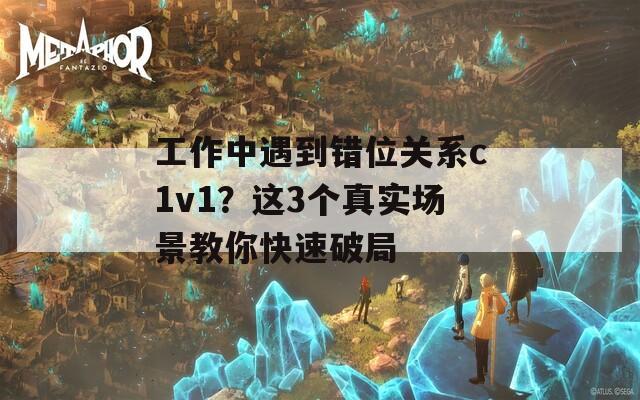 工作中遇到错位关系c1v1？这3个真实场景教你快速破局