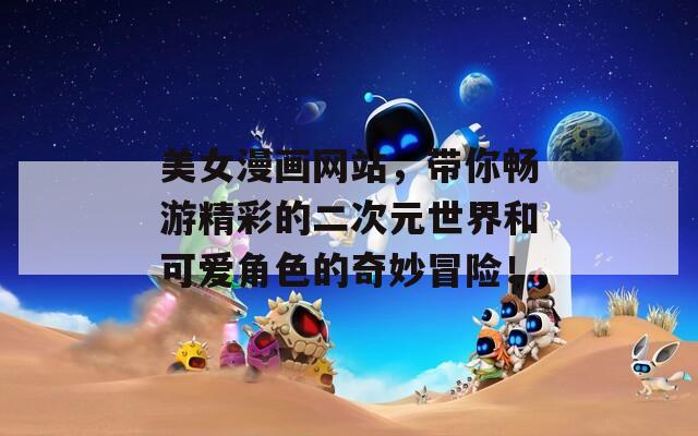 美女漫画网站，带你畅游精彩的二次元世界和可爱角色的奇妙冒险！