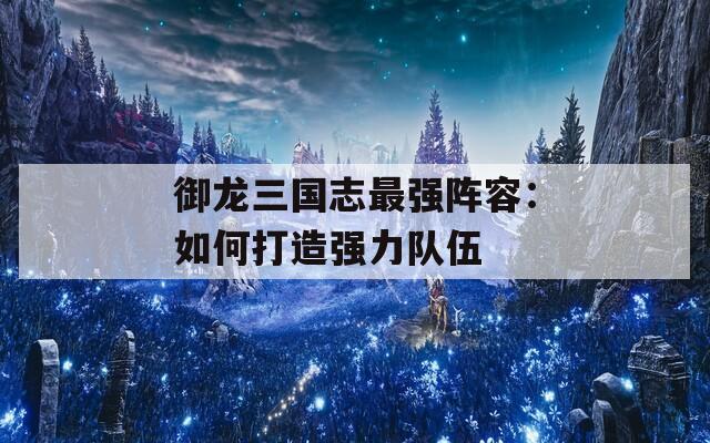 御龙三国志最强阵容：如何打造强力队伍