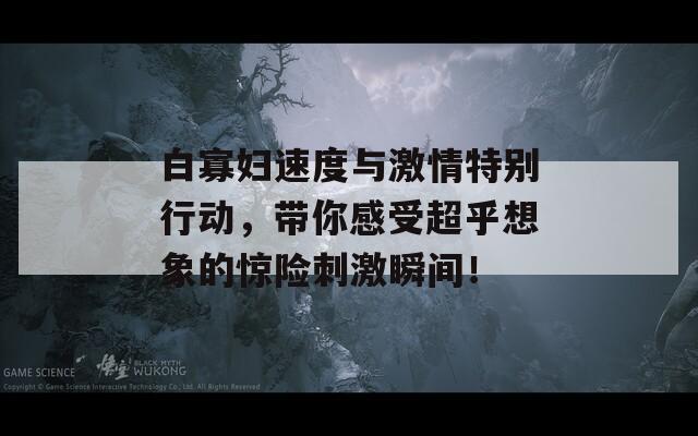 白寡妇速度与激情特别行动，带你感受超乎想象的惊险刺激瞬间！