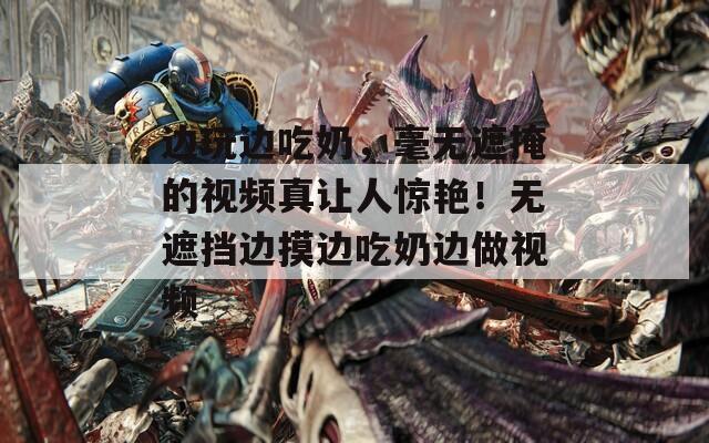 边玩边吃奶，毫无遮掩的视频真让人惊艳！无遮挡边摸边吃奶边做视频