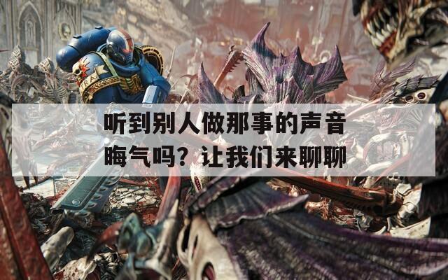 听到别人做那事的声音晦气吗？让我们来聊聊