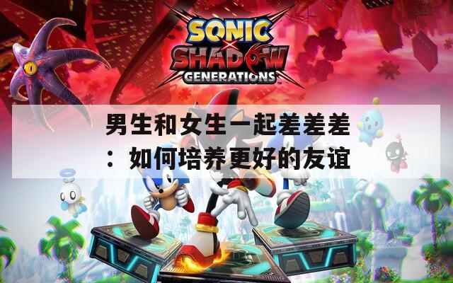 男生和女生一起差差差：如何培养更好的友谊