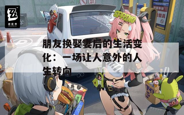 朋友换娶妻后的生活变化：一场让人意外的人生转向