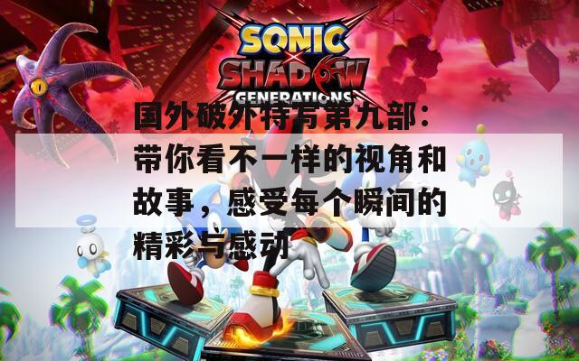 国外破外特写第九部：带你看不一样的视角和故事，感受每个瞬间的精彩与感动