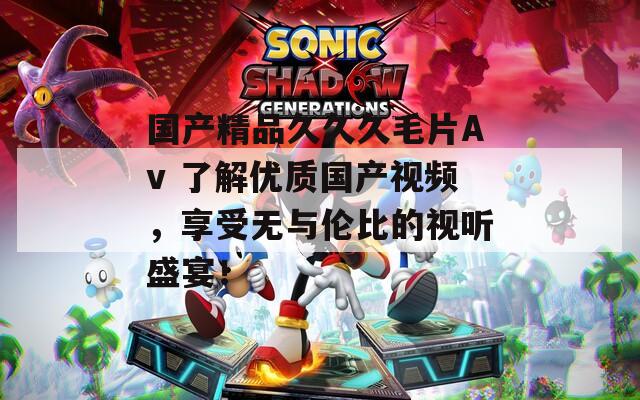 国产精品久久久毛片Av 了解优质国产视频，享受无与伦比的视听盛宴！