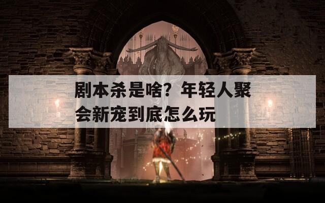 剧本杀是啥？年轻人聚会新宠到底怎么玩
