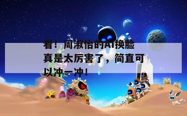 看！周淑怡的AI换脸真是太厉害了，简直可以冲一冲！