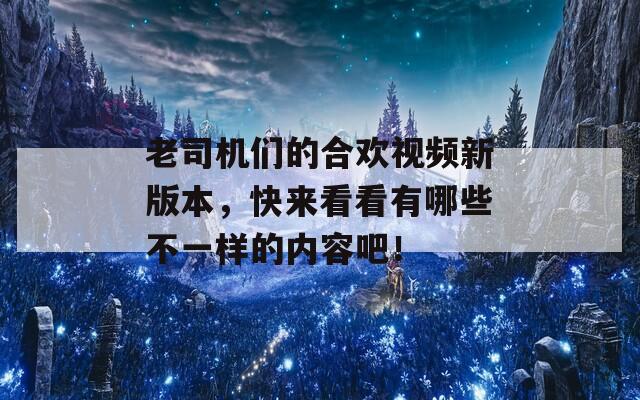 老司机们的合欢视频新版本，快来看看有哪些不一样的内容吧！