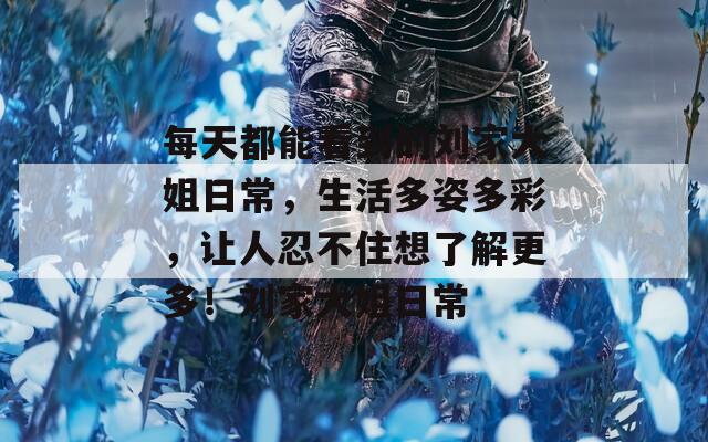 每天都能看到的刘家大姐日常，生活多姿多彩，让人忍不住想了解更多！刘家大姐日常