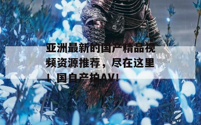 亚洲最新的国产精品视频资源推荐，尽在这里！国自产拍AV！