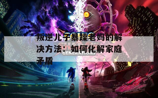 叛逆儿子暴躁老妈的解决方法：如何化解家庭矛盾