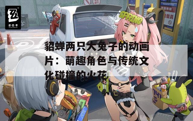 貂蝉两只大兔子的动画片：萌趣角色与传统文化碰撞的火花