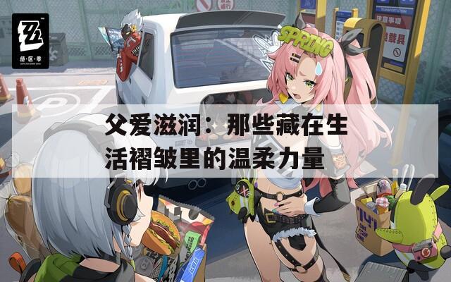 父爱滋润：那些藏在生活褶皱里的温柔力量