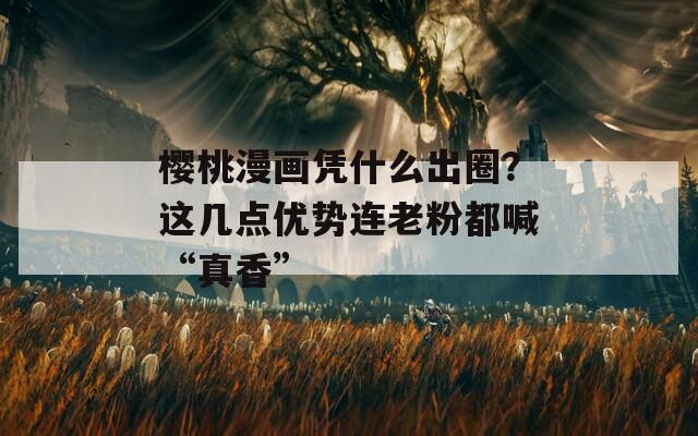 樱桃漫画凭什么出圈？这几点优势连老粉都喊“真香”