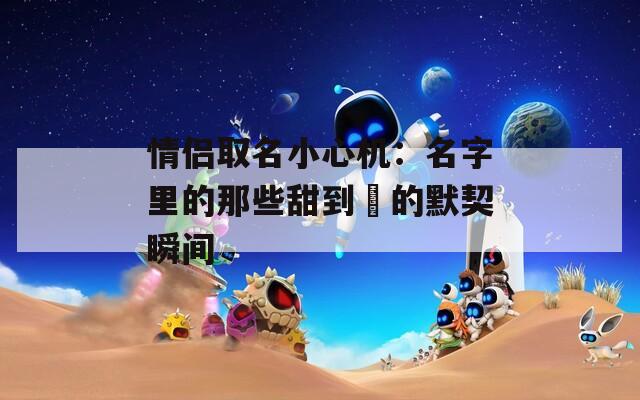 情侣取名小心机：名字里的那些甜到齁的默契瞬间