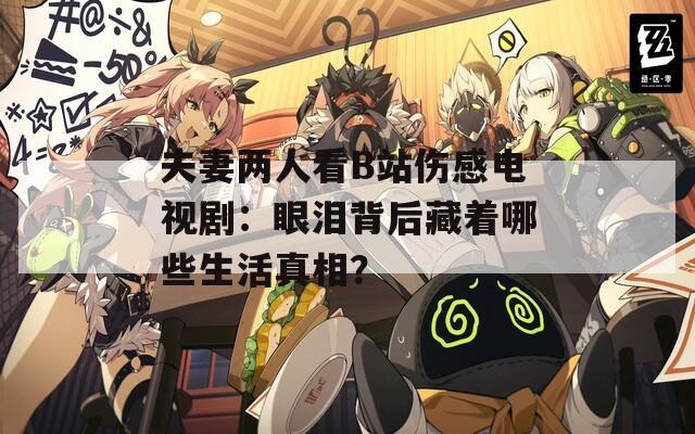 夫妻两人看B站伤感电视剧：眼泪背后藏着哪些生活真相？