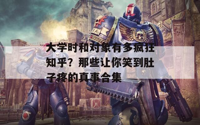 大学时和对象有多疯狂知乎？那些让你笑到肚子疼的真事合集