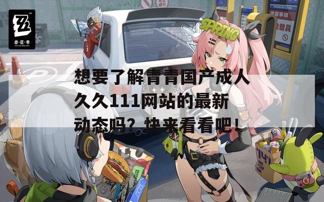 想要了解青青国产成人久久111网站的最新动态吗？快来看看吧！