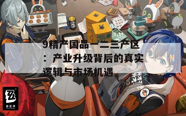 9精产国品一二三产区：产业升级背后的真实逻辑与市场机遇