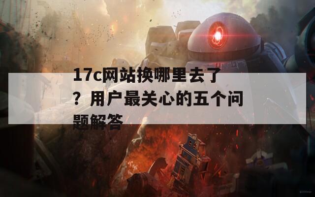 17c网站换哪里去了？用户最关心的五个问题解答