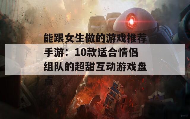 能跟女生做的游戏推荐手游：10款适合情侣组队的超甜互动游戏盘点