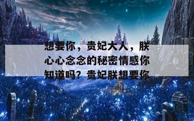 想要你，贵妃大人，朕心心念念的秘密情感你知道吗？贵妃朕想要你