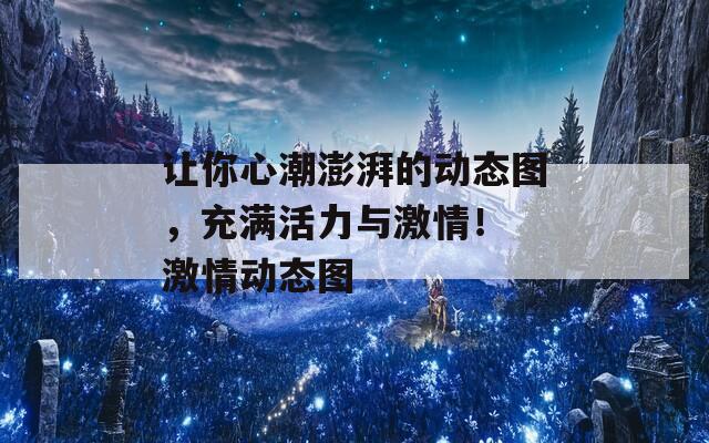 让你心潮澎湃的动态图，充满活力与激情！ 激情动态图