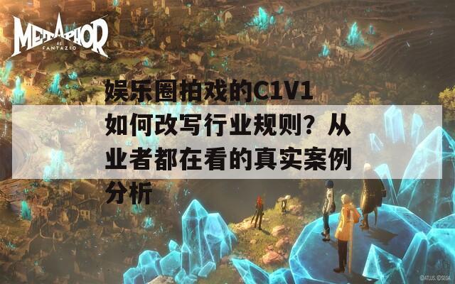 娱乐圈拍戏的C1V1如何改写行业规则？从业者都在看的真实案例分析
