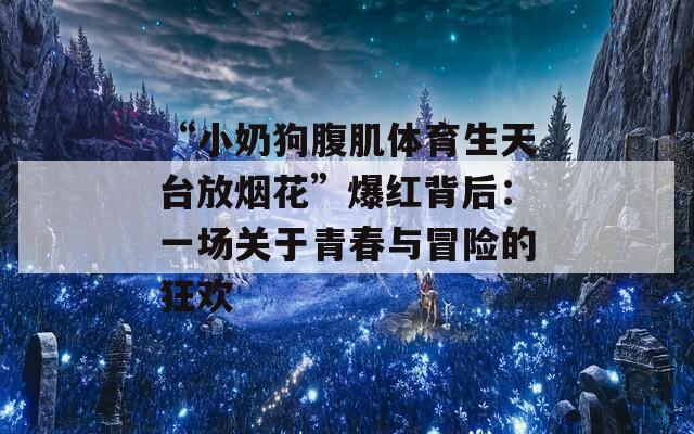 “小奶狗腹肌体育生天台放烟花”爆红背后：一场关于青春与冒险的狂欢