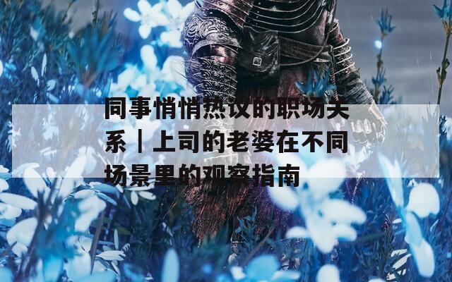 同事悄悄热议的职场关系｜上司的老婆在不同场景里的观察指南