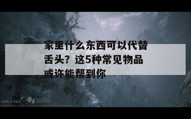 家里什么东西可以代替舌头？这5种常见物品或许能帮到你