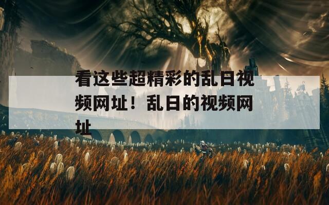 看这些超精彩的乱日视频网址！乱日的视频网址