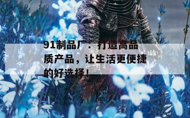 91制品厂：打造高品质产品，让生活更便捷的好选择！