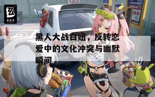 黑人大战白妞，反转恋爱中的文化冲突与幽默瞬间