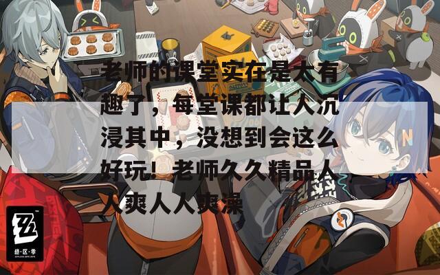 老师的课堂实在是太有趣了，每堂课都让人沉浸其中，没想到会这么好玩！老师久久精品人人爽人人爽澡