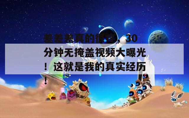 差差差真的很疼，30分钟无掩盖视频大曝光！这就是我的真实经历！