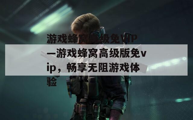 游戏蜂窝高级免VIP—游戏蜂窝高级版免vip，畅享无阻游戏体验
