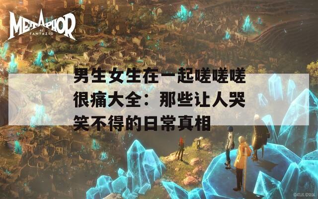男生女生在一起嗟嗟嗟很痛大全：那些让人哭笑不得的日常真相