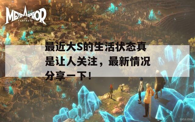 最近大S的生活状态真是让人关注，最新情况分享一下！