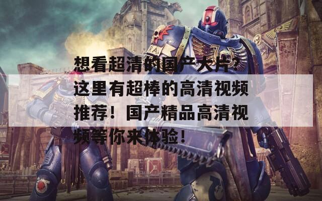 想看超清的国产大片？这里有超棒的高清视频推荐！国产精品高清视频等你来体验！